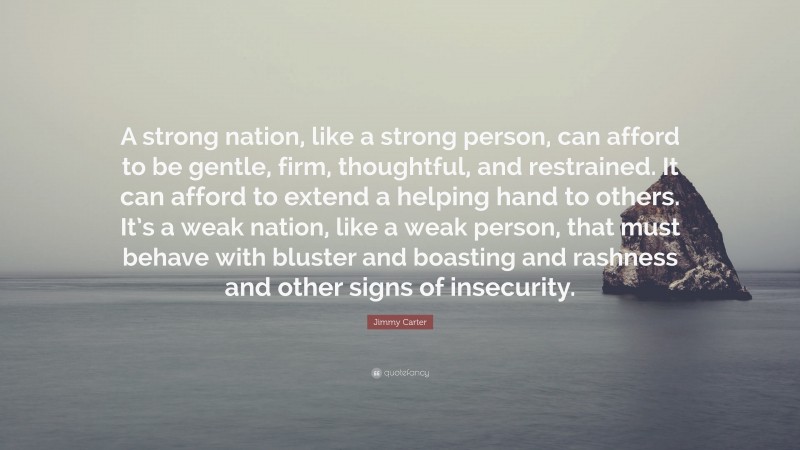 Jimmy Carter Quote: “A strong nation, like a strong person, can afford to be gentle, firm, thoughtful, and restrained. It can afford to extend a helping hand to others. It’s a weak nation, like a weak person, that must behave with bluster and boasting and rashness and other signs of insecurity.”