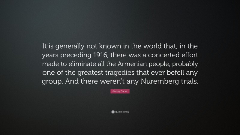 Jimmy Carter Quote: “It is generally not known in the world that, in the years preceding 1916, there was a concerted effort made to eliminate all the Armenian people, probably one of the greatest tragedies that ever befell any group. And there weren’t any Nuremberg trials.”