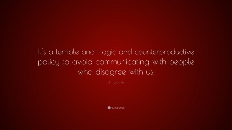 Jimmy Carter Quote: “It’s a terrible and tragic and counterproductive policy to avoid communicating with people who disagree with us.”