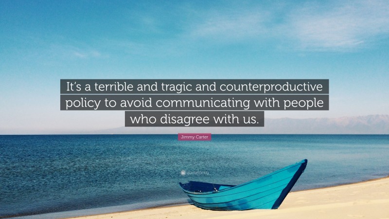 Jimmy Carter Quote: “It’s a terrible and tragic and counterproductive policy to avoid communicating with people who disagree with us.”