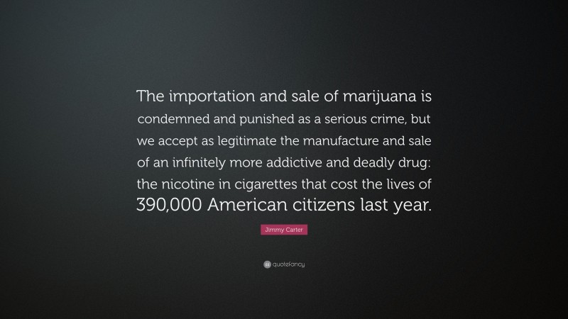Jimmy Carter Quote: “The importation and sale of marijuana is condemned and punished as a serious crime, but we accept as legitimate the manufacture and sale of an infinitely more addictive and deadly drug: the nicotine in cigarettes that cost the lives of 390,000 American citizens last year.”