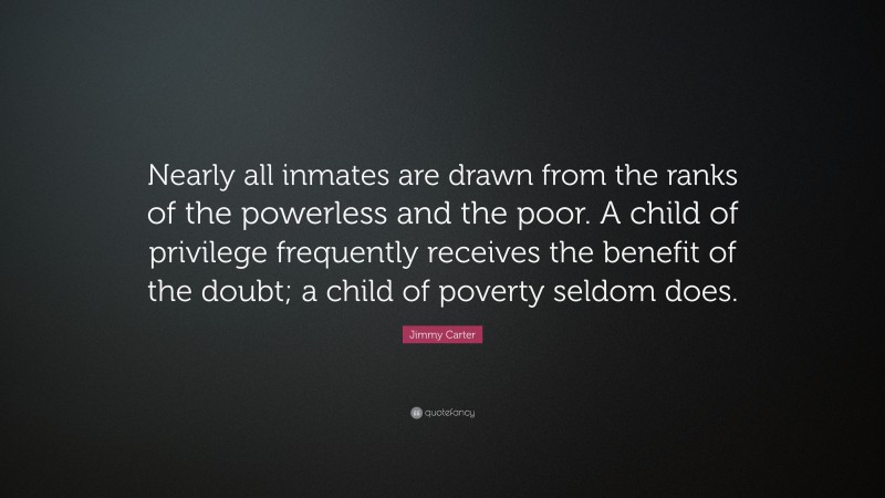 Jimmy Carter Quote: “Nearly all inmates are drawn from the ranks of the powerless and the poor. A child of privilege frequently receives the benefit of the doubt; a child of poverty seldom does.”