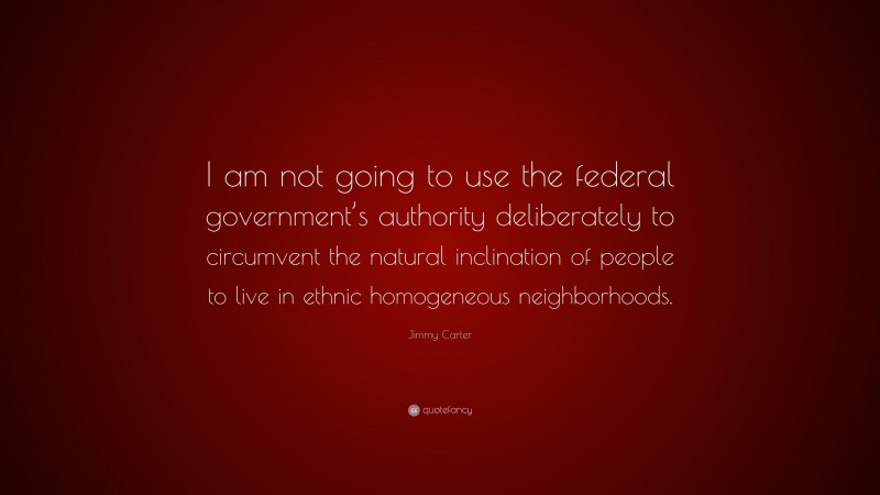 Jimmy Carter Quote: “I am not going to use the federal government’s authority deliberately to circumvent the natural inclination of people to live in ethnic homogeneous neighborhoods.”