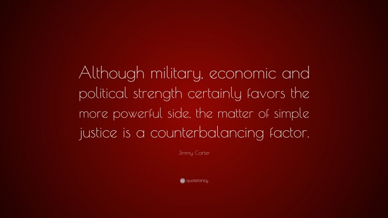 Jimmy Carter Quote: “Although military, economic and political strength certainly favors the more powerful side, the matter of simple justice is a counterbalancing factor.”