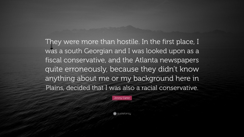 Jimmy Carter Quote: “They were more than hostile. In the first place, I was a south Georgian and I was looked upon as a fiscal conservative, and the Atlanta newspapers quite erroneously, because they didn’t know anything about me or my background here in Plains, decided that I was also a racial conservative.”