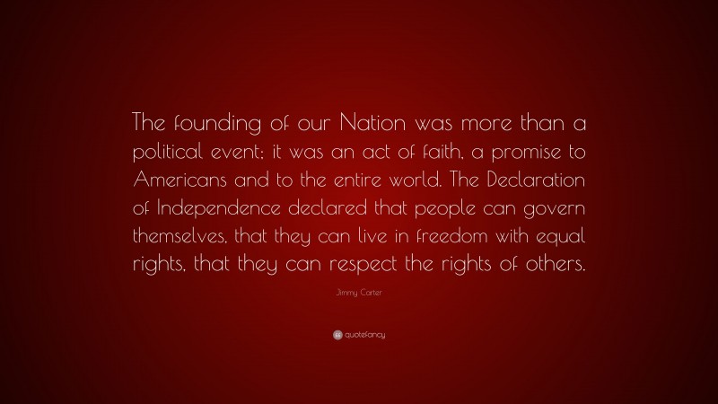 Jimmy Carter Quote: “The founding of our Nation was more than a political event; it was an act of faith, a promise to Americans and to the entire world. The Declaration of Independence declared that people can govern themselves, that they can live in freedom with equal rights, that they can respect the rights of others.”