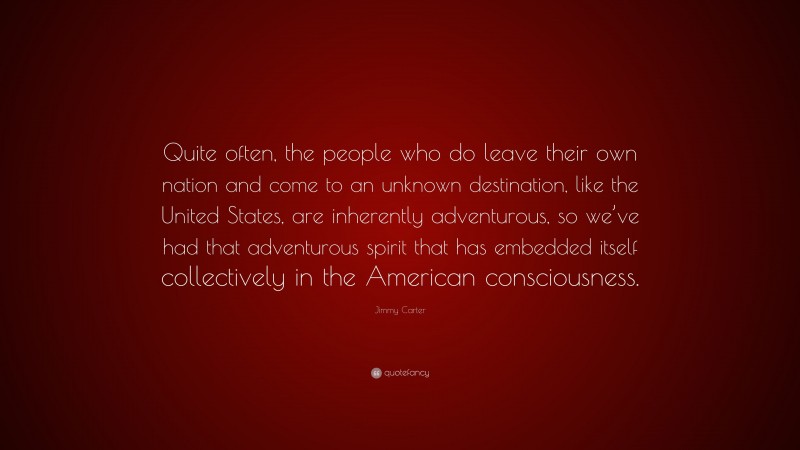 Jimmy Carter Quote: “Quite often, the people who do leave their own nation and come to an unknown destination, like the United States, are inherently adventurous, so we’ve had that adventurous spirit that has embedded itself collectively in the American consciousness.”
