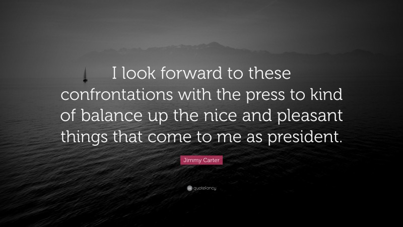 Jimmy Carter Quote: “I look forward to these confrontations with the press to kind of balance up the nice and pleasant things that come to me as president.”