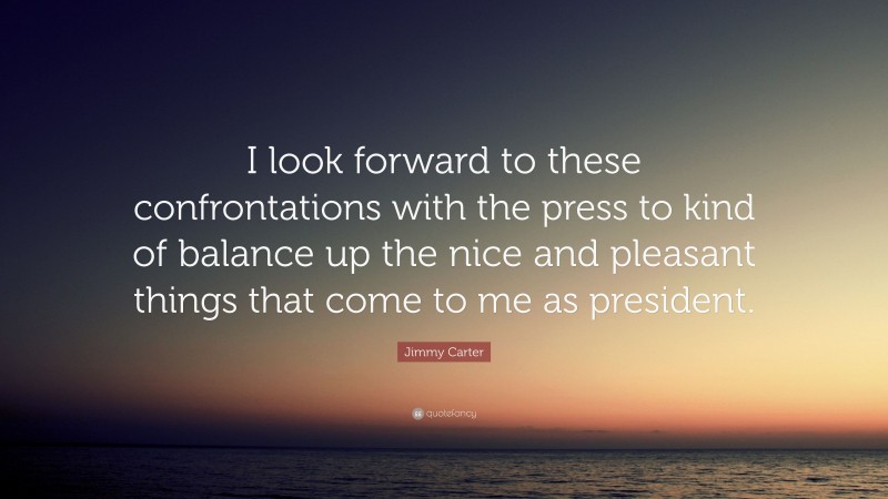 Jimmy Carter Quote: “I look forward to these confrontations with the press to kind of balance up the nice and pleasant things that come to me as president.”
