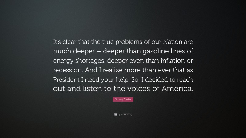 Jimmy Carter Quote: “It’s clear that the true problems of our Nation are much deeper – deeper than gasoline lines of energy shortages, deeper even than inflation or recession. And I realize more than ever that as President I need your help. So, I decided to reach out and listen to the voices of America.”