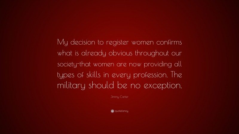 Jimmy Carter Quote: “My decision to register women confirms what is already obvious throughout our society-that women are now providing all types of skills in every profession. The military should be no exception.”