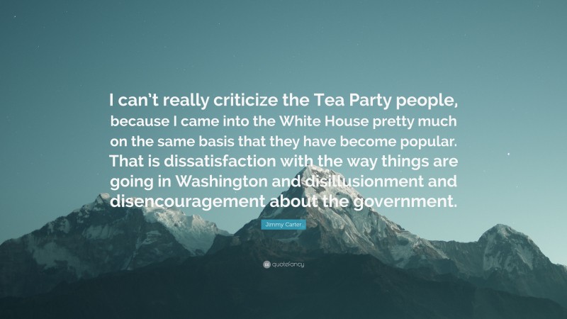 Jimmy Carter Quote: “I can’t really criticize the Tea Party people, because I came into the White House pretty much on the same basis that they have become popular. That is dissatisfaction with the way things are going in Washington and disillusionment and disencouragement about the government.”