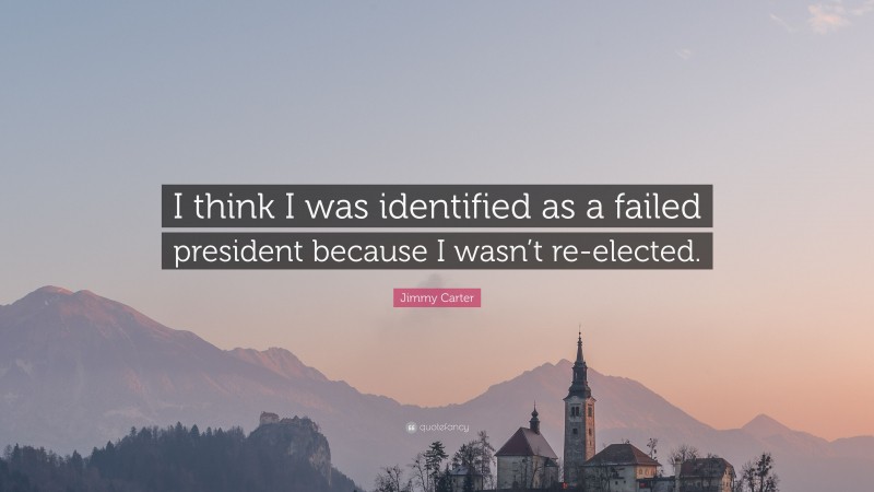 Jimmy Carter Quote: “I think I was identified as a failed president because I wasn’t re-elected.”