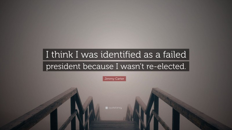 Jimmy Carter Quote: “I think I was identified as a failed president because I wasn’t re-elected.”