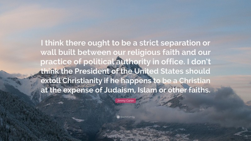 Jimmy Carter Quote: “I think there ought to be a strict separation or wall built between our religious faith and our practice of political authority in office. I don’t think the President of the United States should extoll Christianity if he happens to be a Christian at the expense of Judaism, Islam or other faiths.”