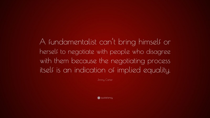 Jimmy Carter Quote: “A fundamentalist can’t bring himself or herself to negotiate with people who disagree with them because the negotiating process itself is an indication of implied equality.”