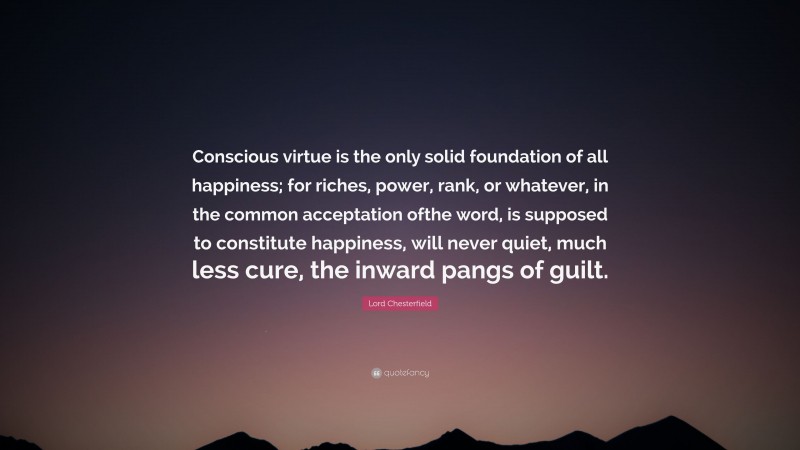 Lord Chesterfield Quote: “Conscious virtue is the only solid foundation of all happiness; for riches, power, rank, or whatever, in the common acceptation ofthe word, is supposed to constitute happiness, will never quiet, much less cure, the inward pangs of guilt.”