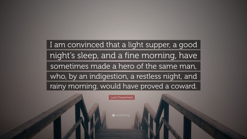 Lord Chesterfield Quote: “I am convinced that a light supper, a good night’s sleep, and a fine morning, have sometimes made a hero of the same man, who, by an indigestion, a restless night, and rainy morning, would have proved a coward.”