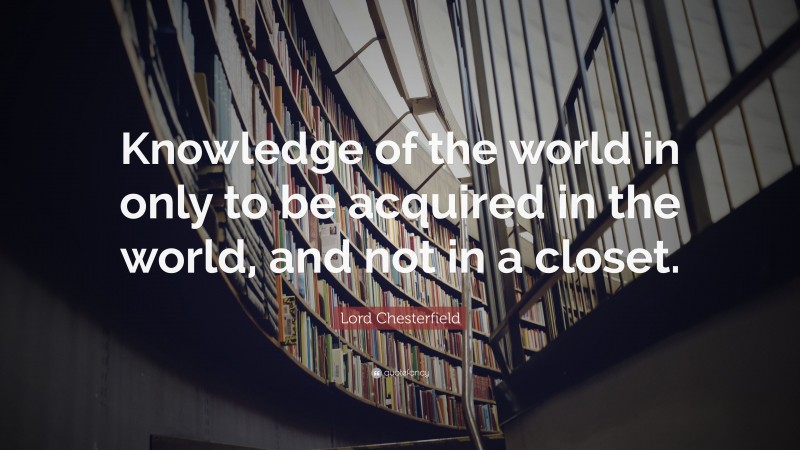 Lord Chesterfield Quote: “Knowledge of the world in only to be acquired in the world, and not in a closet.”