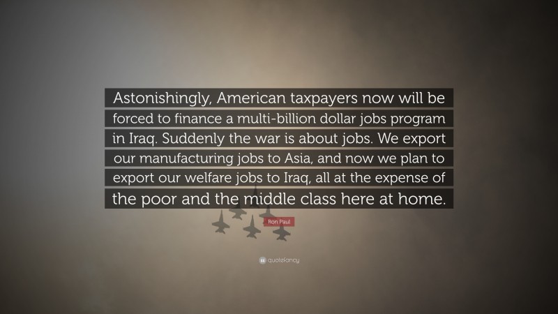 Ron Paul Quote: “Astonishingly, American taxpayers now will be forced to finance a multi-billion dollar jobs program in Iraq. Suddenly the war is about jobs. We export our manufacturing jobs to Asia, and now we plan to export our welfare jobs to Iraq, all at the expense of the poor and the middle class here at home.”