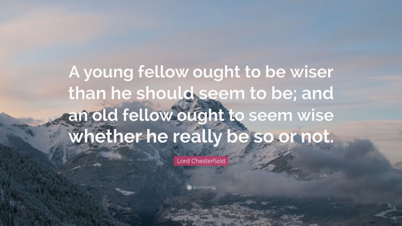 Lord Chesterfield Quote: “A young fellow ought to be wiser than he should seem to be; and an old fellow ought to seem wise whether he really be so or not.”
