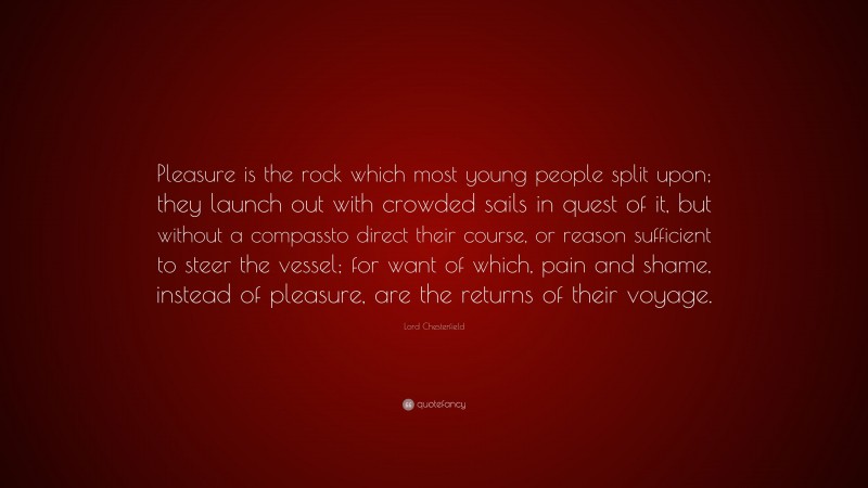 Lord Chesterfield Quote: “Pleasure is the rock which most young people split upon; they launch out with crowded sails in quest of it, but without a compassto direct their course, or reason sufficient to steer the vessel; for want of which, pain and shame, instead of pleasure, are the returns of their voyage.”