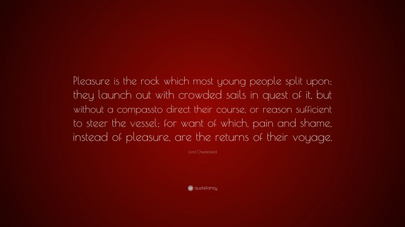 Lord Chesterfield Quote: “Pleasure is the rock which most young people split upon; they launch out with crowded sails in quest of it, but without a compassto direct their course, or reason sufficient to steer the vessel; for want of which, pain and shame, instead of pleasure, are the returns of their voyage.”