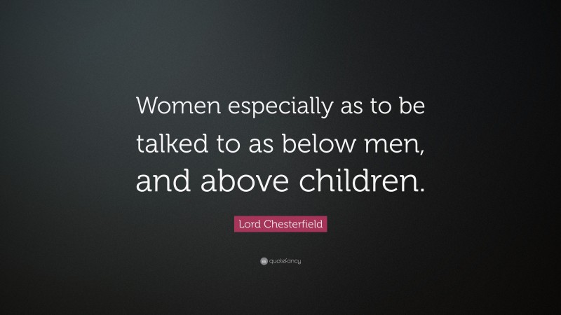 Lord Chesterfield Quote: “Women especially as to be talked to as below men, and above children.”