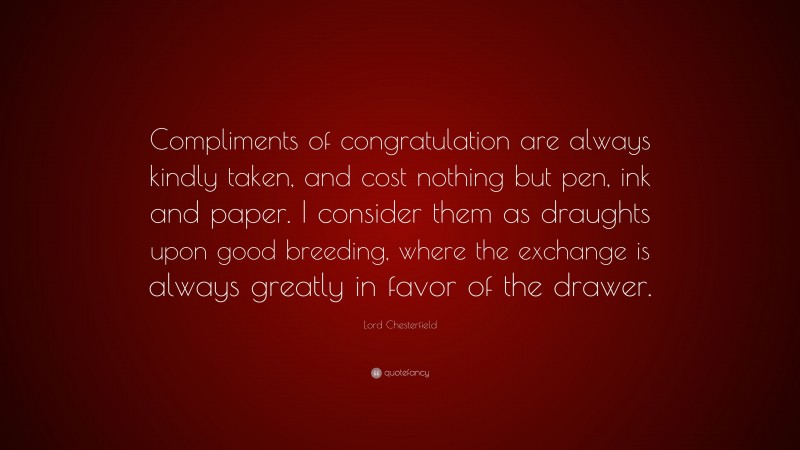 Lord Chesterfield Quote: “Compliments of congratulation are always kindly taken, and cost nothing but pen, ink and paper. I consider them as draughts upon good breeding, where the exchange is always greatly in favor of the drawer.”