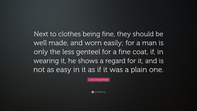 Lord Chesterfield Quote: “Next to clothes being fine, they should be well made, and worn easily; for a man is only the less genteel for a fine coat, if, in wearing it, he shows a regard for it, and is not as easy in it as if it was a plain one.”