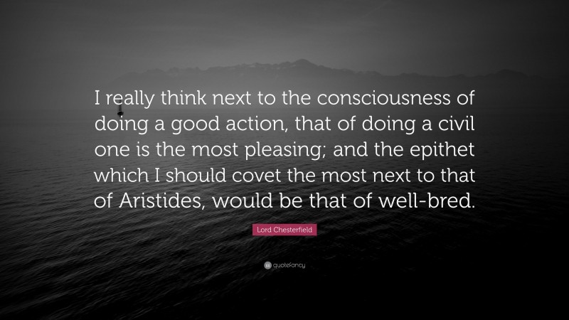 Lord Chesterfield Quote: “I really think next to the consciousness of doing a good action, that of doing a civil one is the most pleasing; and the epithet which I should covet the most next to that of Aristides, would be that of well-bred.”