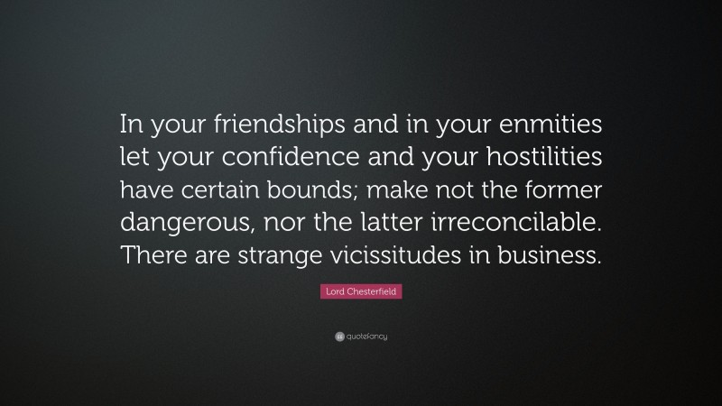 Lord Chesterfield Quote: “In your friendships and in your enmities let your confidence and your hostilities have certain bounds; make not the former dangerous, nor the latter irreconcilable. There are strange vicissitudes in business.”