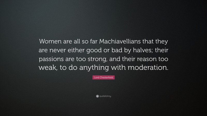 Lord Chesterfield Quote: “Women are all so far Machiavellians that they are never either good or bad by halves; their passions are too strong, and their reason too weak, to do anything with moderation.”