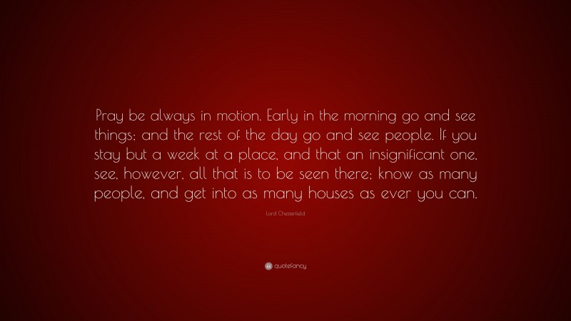 Lord Chesterfield Quote: “Pray be always in motion. Early in the morning go and see things; and the rest of the day go and see people. If you stay but a week at a place, and that an insignificant one, see, however, all that is to be seen there; know as many people, and get into as many houses as ever you can.”