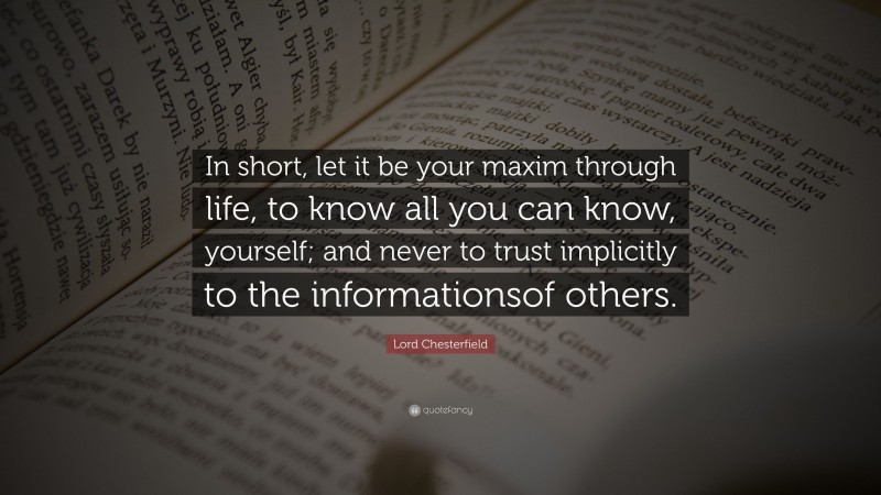 Lord Chesterfield Quote: “In short, let it be your maxim through life, to know all you can know, yourself; and never to trust implicitly to the informationsof others.”