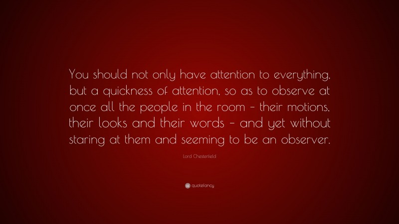 Lord Chesterfield Quote: “You should not only have attention to everything, but a quickness of attention, so as to observe at once all the people in the room – their motions, their looks and their words – and yet without staring at them and seeming to be an observer.”