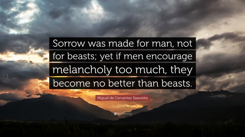 Miguel de Cervantes Saavedra Quote: “Sorrow was made for man, not for beasts; yet if men encourage melancholy too much, they become no better than beasts.”