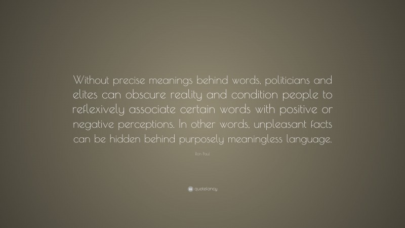 Ron Paul Quote: “Without precise meanings behind words, politicians and elites can obscure reality and condition people to reflexively associate certain words with positive or negative perceptions. In other words, unpleasant facts can be hidden behind purposely meaningless language.”