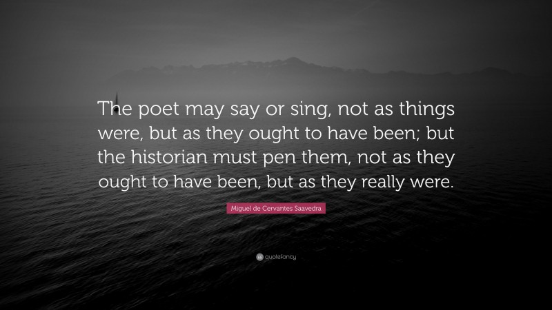 Miguel de Cervantes Saavedra Quote: “The poet may say or sing, not as things were, but as they ought to have been; but the historian must pen them, not as they ought to have been, but as they really were.”