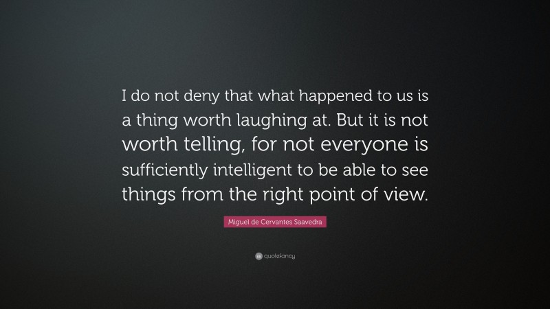 Miguel de Cervantes Saavedra Quote: “I do not deny that what happened to us is a thing worth laughing at. But it is not worth telling, for not everyone is sufficiently intelligent to be able to see things from the right point of view.”