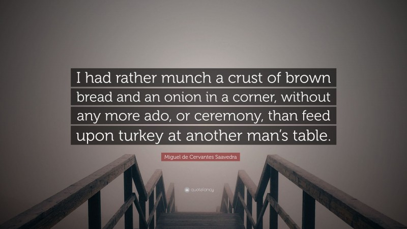 Miguel de Cervantes Saavedra Quote: “I had rather munch a crust of brown bread and an onion in a corner, without any more ado, or ceremony, than feed upon turkey at another man’s table.”