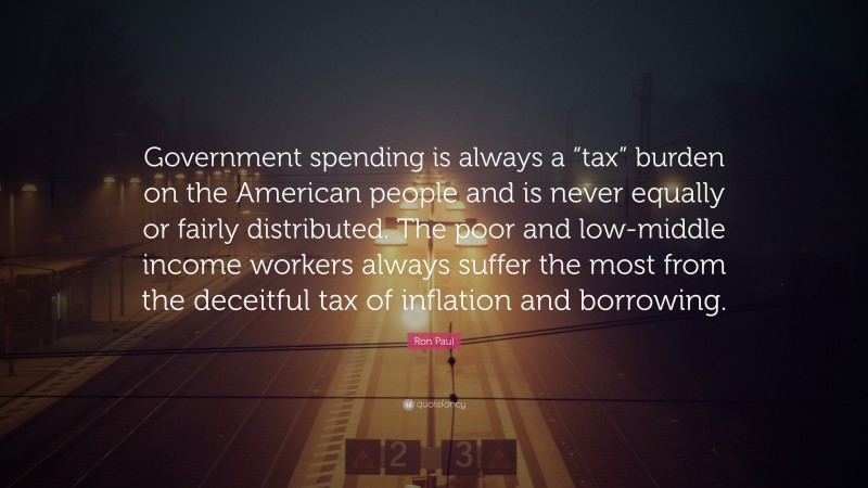 Ron Paul Quote: “Government spending is always a “tax” burden on the American people and is never equally or fairly distributed. The poor and low-middle income workers always suffer the most from the deceitful tax of inflation and borrowing.”