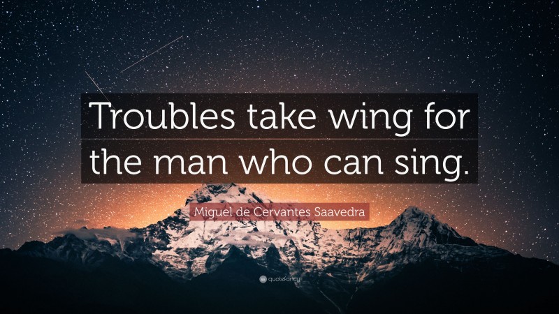 Miguel de Cervantes Saavedra Quote: “Troubles take wing for the man who can sing.”