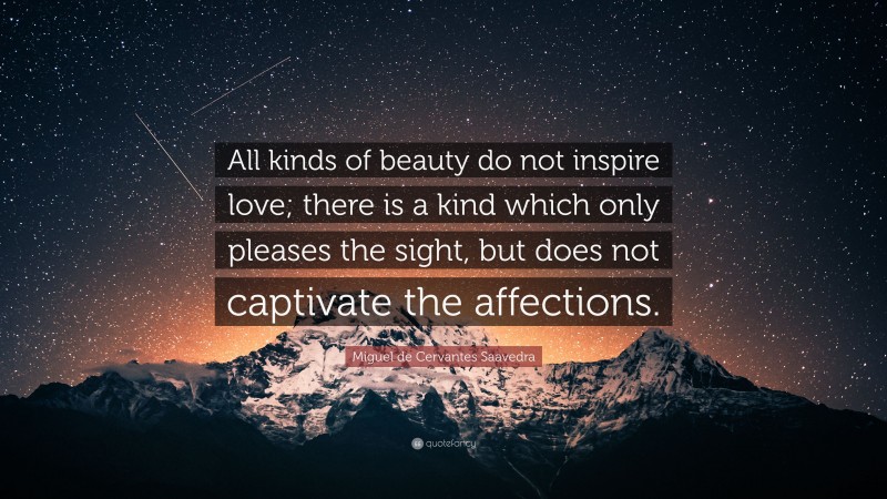 Miguel de Cervantes Saavedra Quote: “All kinds of beauty do not inspire love; there is a kind which only pleases the sight, but does not captivate the affections.”