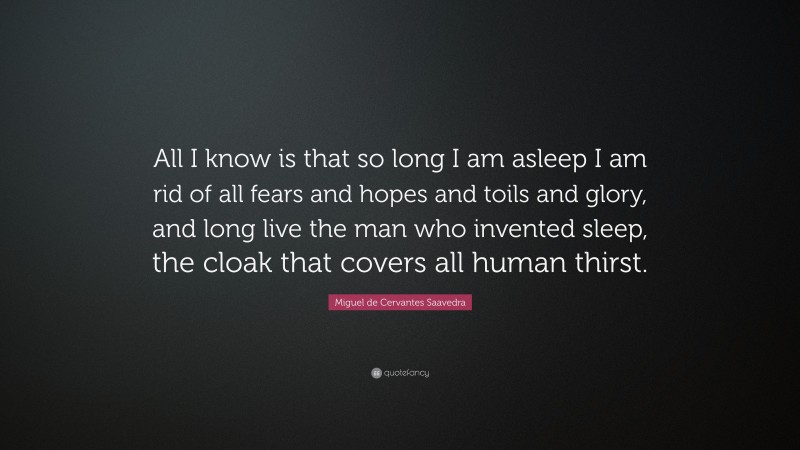 Miguel de Cervantes Saavedra Quote: “All I know is that so long I am asleep I am rid of all fears and hopes and toils and glory, and long live the man who invented sleep, the cloak that covers all human thirst.”