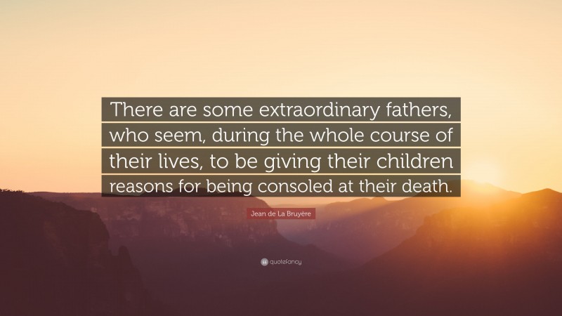 Jean de La Bruyère Quote: “There are some extraordinary fathers, who seem, during the whole course of their lives, to be giving their children reasons for being consoled at their death.”