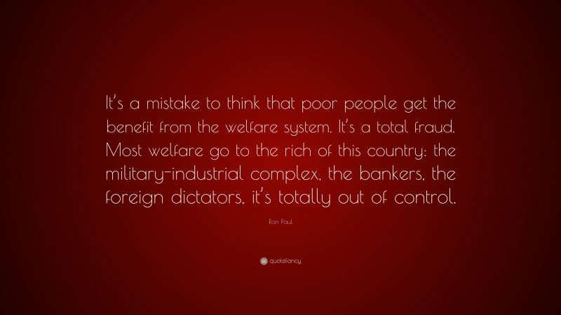 Ron Paul Quote: “It’s a mistake to think that poor people get the benefit from the welfare system. It’s a total fraud. Most welfare go to the rich of this country: the military-industrial complex, the bankers, the foreign dictators, it’s totally out of control.”