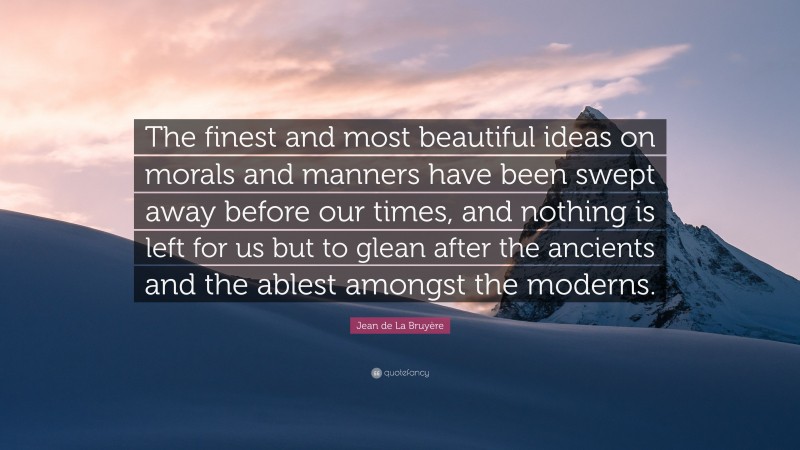 Jean de La Bruyère Quote: “The finest and most beautiful ideas on morals and manners have been swept away before our times, and nothing is left for us but to glean after the ancients and the ablest amongst the moderns.”