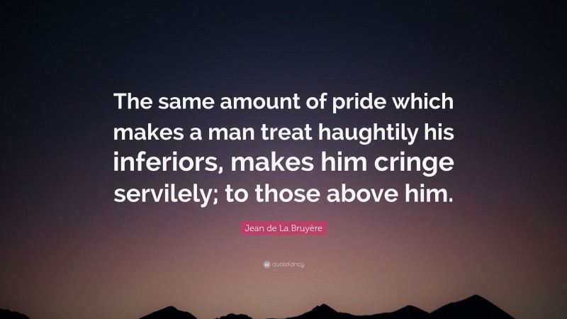 Jean de La Bruyère Quote: “The same amount of pride which makes a man treat haughtily his inferiors, makes him cringe servilely; to those above him.”