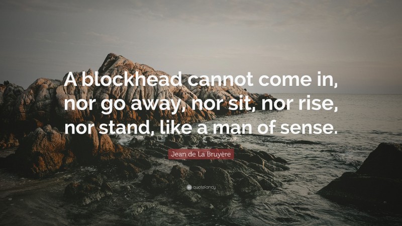 Jean de La Bruyère Quote: “A blockhead cannot come in, nor go away, nor sit, nor rise, nor stand, like a man of sense.”